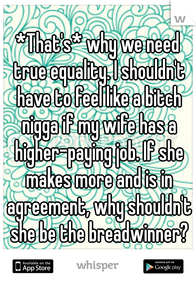 *That's* why we need true equality. I shouldn't have to feel like a bitch nigga if my wife has a higher-paying job. If she makes more and is in agreement, why shouldn't she be the breadwinner?