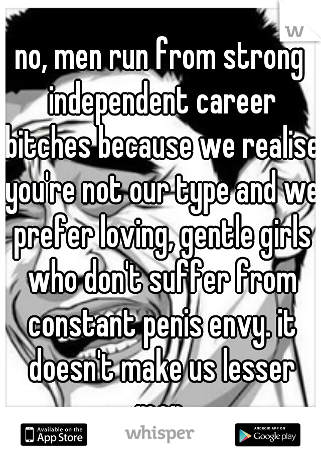 no, men run from strong independent career bitches because we realise you're not our type and we prefer loving, gentle girls who don't suffer from constant penis envy. it doesn't make us lesser men.