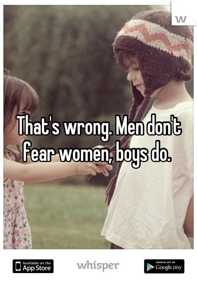 That's wrong. Men don't fear women, boys do. 