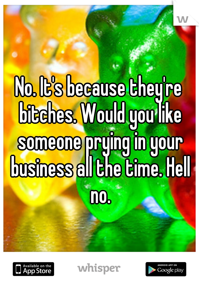 No. It's because they're bitches. Would you like someone prying in your business all the time. Hell no.