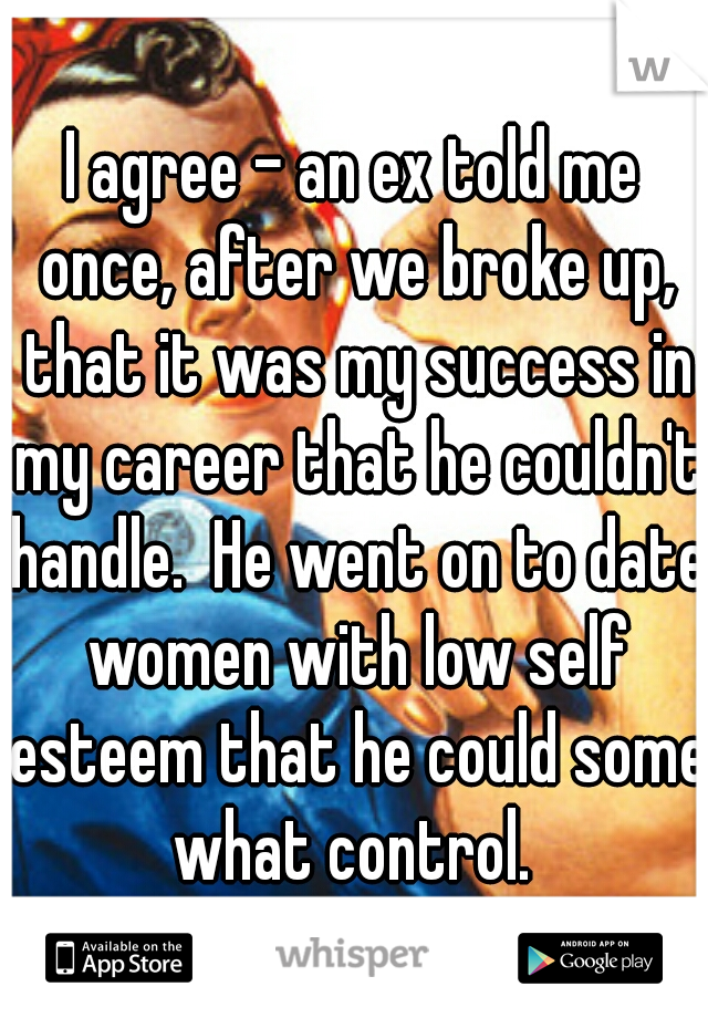 I agree - an ex told me once, after we broke up, that it was my success in my career that he couldn't handle.  He went on to date women with low self esteem that he could some what control. 