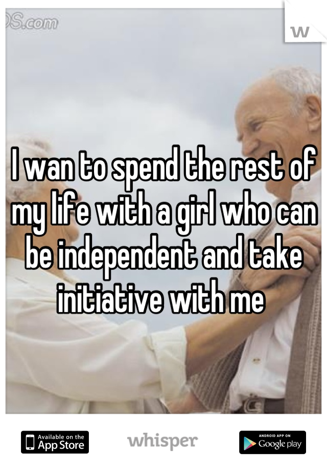 I wan to spend the rest of my life with a girl who can be independent and take initiative with me 