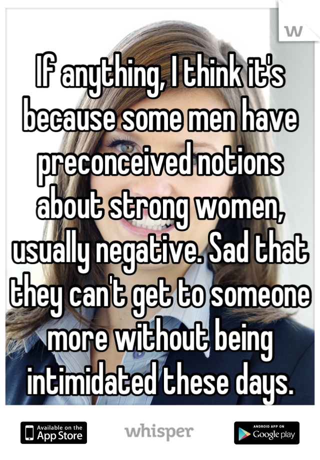 If anything, I think it's because some men have preconceived notions about strong women, usually negative. Sad that they can't get to someone more without being intimidated these days.