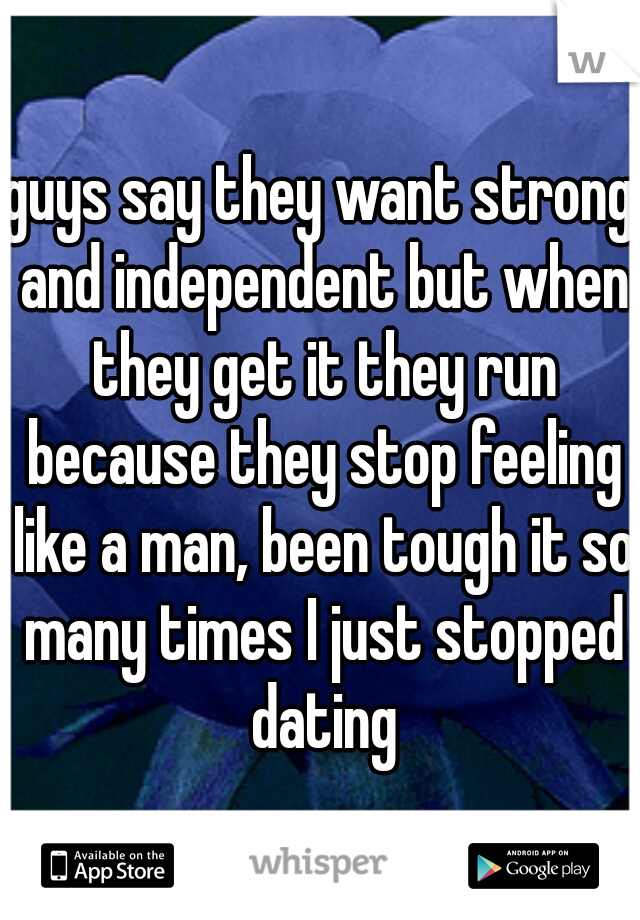 guys say they want strong and independent but when they get it they run because they stop feeling like a man, been tough it so many times I just stopped dating