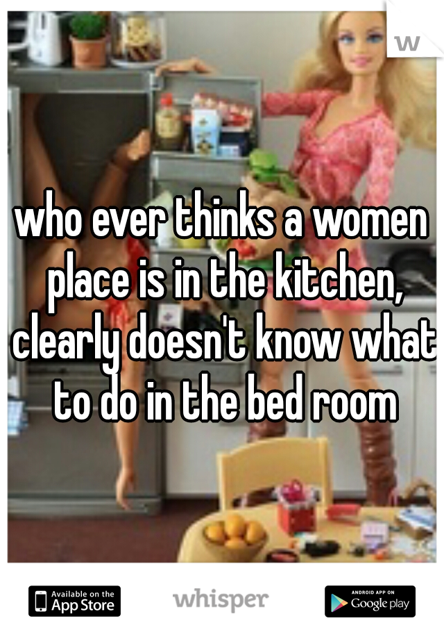 who ever thinks a women place is in the kitchen, clearly doesn't know what to do in the bed room