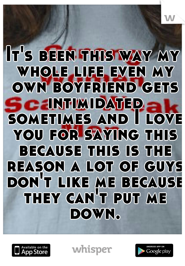 It's been this way my whole life even my own boyfriend gets intimidated sometimes and I love you for saying this because this is the reason a lot of guys don't like me because they can't put me down.