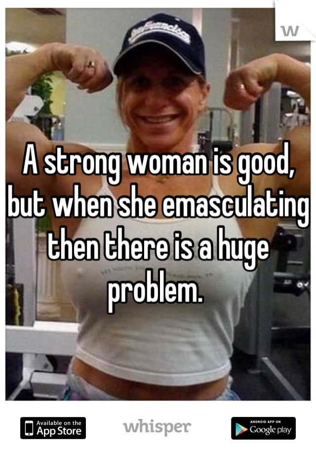 A strong woman is good, but when she emasculating then there is a huge problem. 