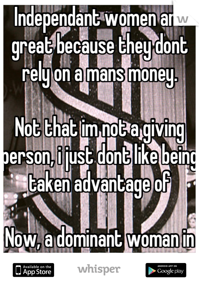 Independant women are great because they dont rely on a mans money.

Not that im not a giving person, i just dont like being taken advantage of

Now, a dominant woman in the other hand, fuck yeah !!!!