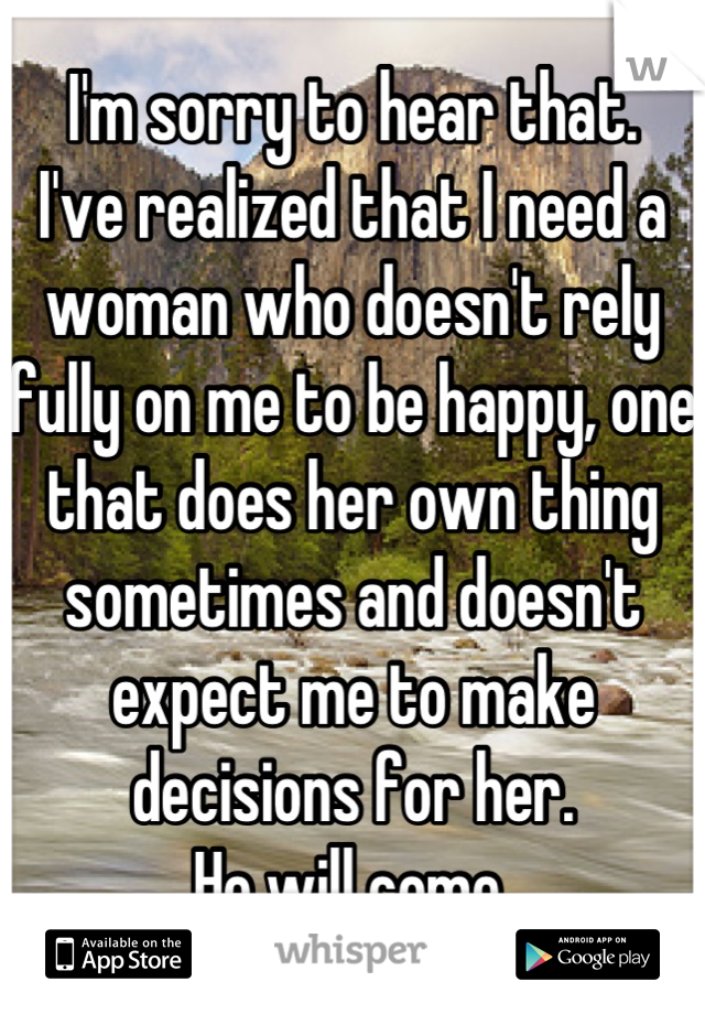 I'm sorry to hear that.
I've realized that I need a woman who doesn't rely fully on me to be happy, one that does her own thing sometimes and doesn't expect me to make decisions for her.
He will come.