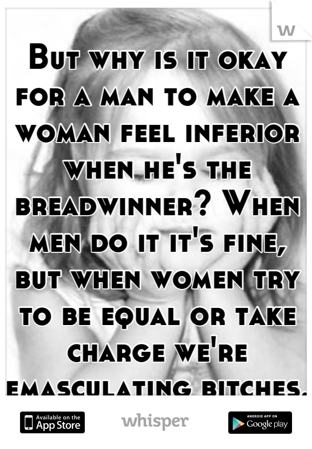 But why is it okay for a man to make a woman feel inferior when he's the breadwinner? When men do it it's fine, but when women try to be equal or take charge we're emasculating bitches.