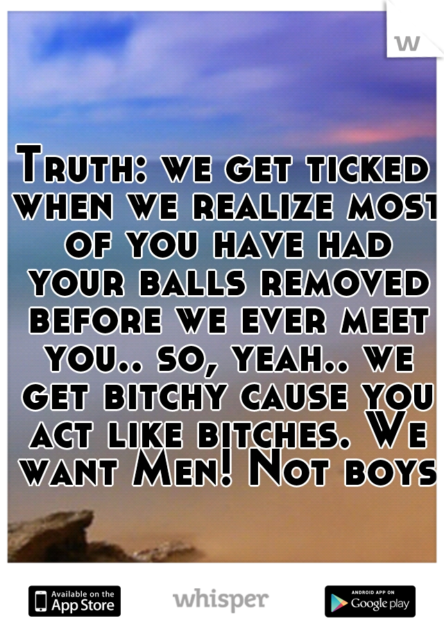 Truth: we get ticked when we realize most of you have had your balls removed before we ever meet you.. so, yeah.. we get bitchy cause you act like bitches. We want Men! Not boys.