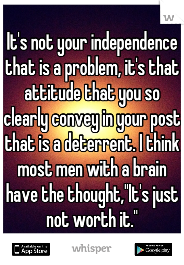 It's not your independence that is a problem, it's that attitude that you so clearly convey in your post that is a deterrent. I think most men with a brain have the thought,"It's just not worth it."