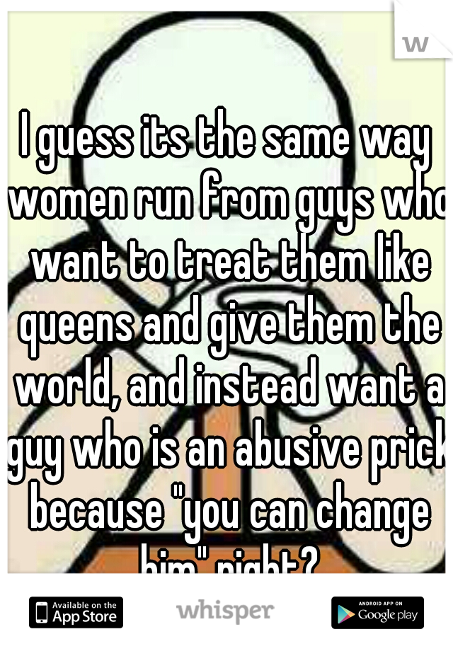 I guess its the same way women run from guys who want to treat them like queens and give them the world, and instead want a guy who is an abusive prick because "you can change him" right?