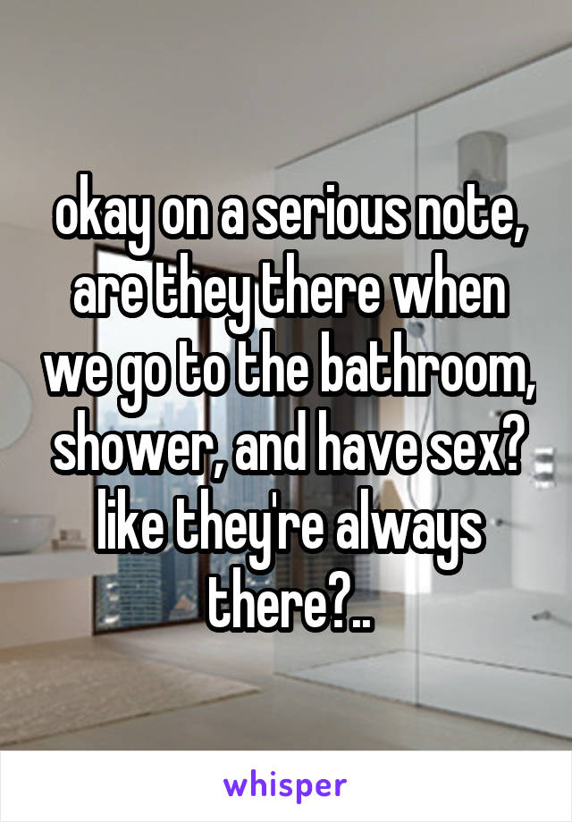 okay on a serious note, are they there when we go to the bathroom, shower, and have sex? like they're always there?..