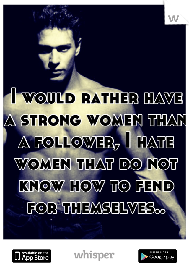 I would rather have a strong women than a follower, I hate women that do not know how to fend for themselves..