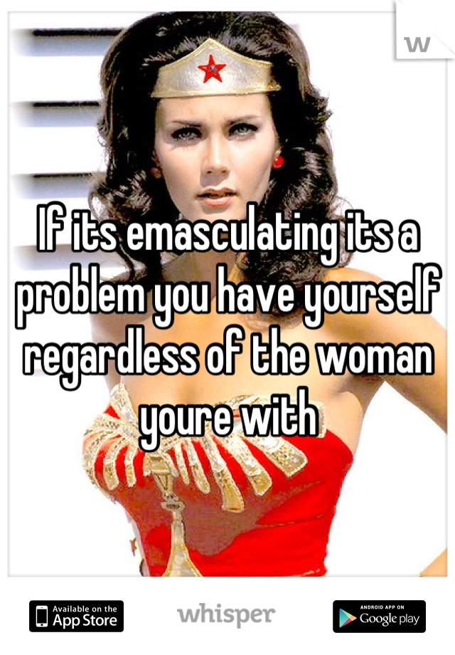 If its emasculating its a problem you have yourself regardless of the woman youre with