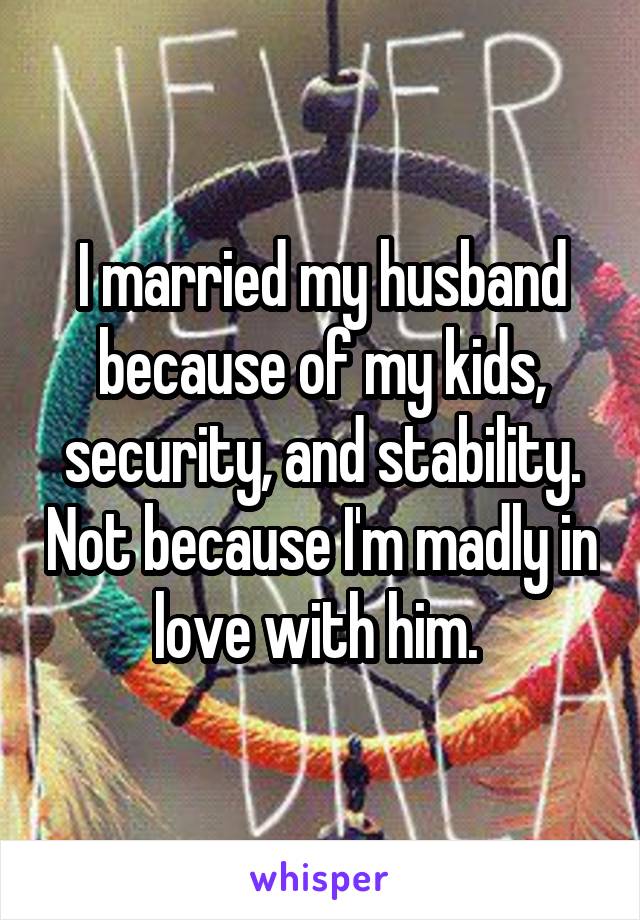 I married my husband because of my kids, security, and stability. Not because I'm madly in love with him. 