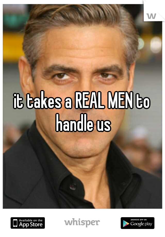 it takes a REAL MEN to handle us