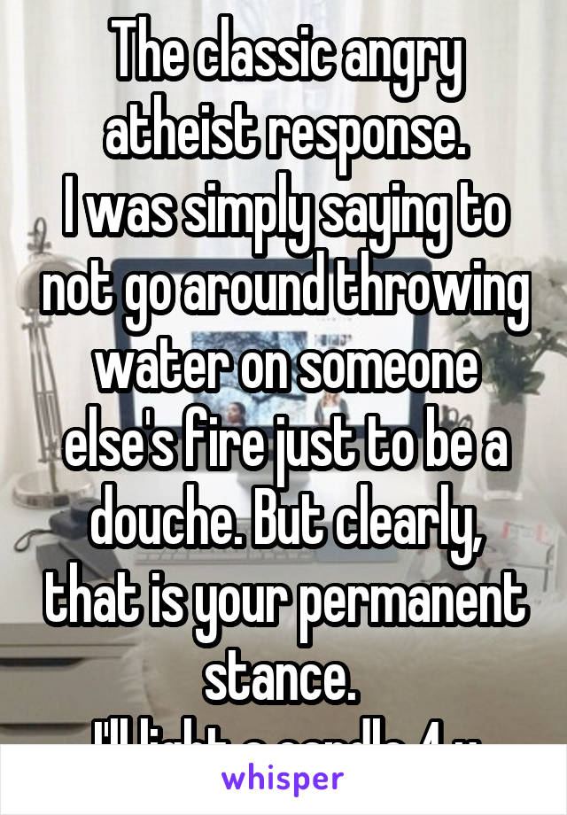 The classic angry atheist response.
I was simply saying to not go around throwing water on someone else's fire just to be a douche. But clearly, that is your permanent stance. 
I'll light a candle 4 u