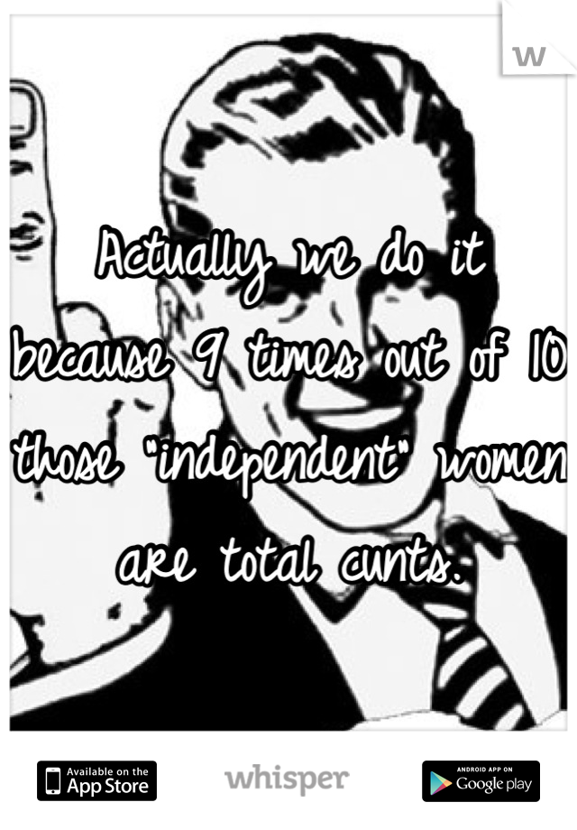 Actually we do it because 9 times out of 10 those "independent" women are total cunts.