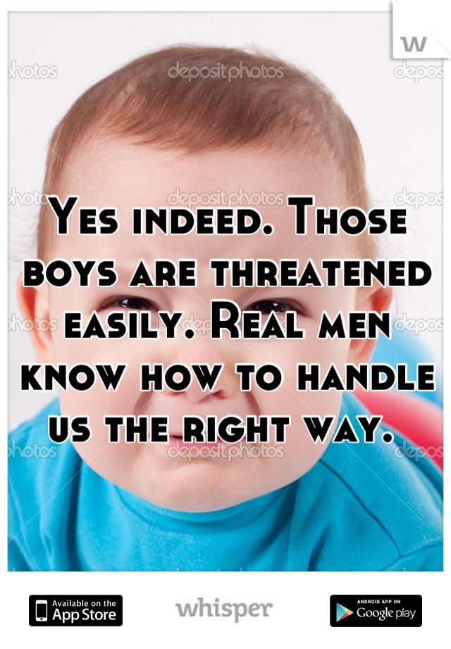 Yes indeed. Those boys are threatened easily. Real men know how to handle us the right way. 