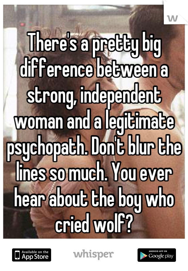 There's a pretty big difference between a strong, independent woman and a legitimate psychopath. Don't blur the lines so much. You ever hear about the boy who cried wolf?