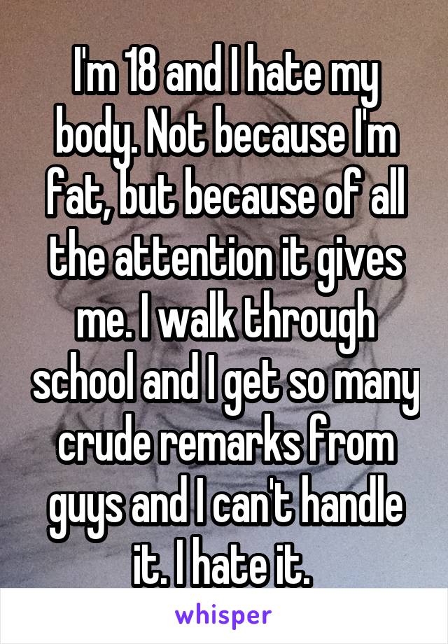 I'm 18 and I hate my body. Not because I'm fat, but because of all the attention it gives me. I walk through school and I get so many crude remarks from guys and I can't handle it. I hate it. 