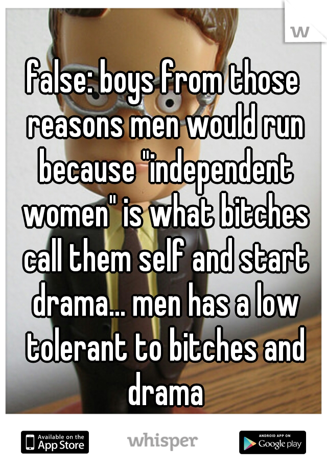 false: boys from those reasons men would run because "independent women" is what bitches call them self and start drama... men has a low tolerant to bitches and drama