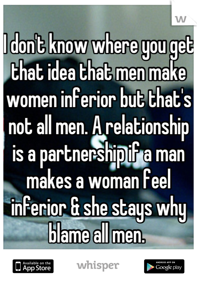 I don't know where you get that idea that men make women inferior but that's not all men. A relationship is a partnership if a man makes a woman feel inferior & she stays why blame all men. 