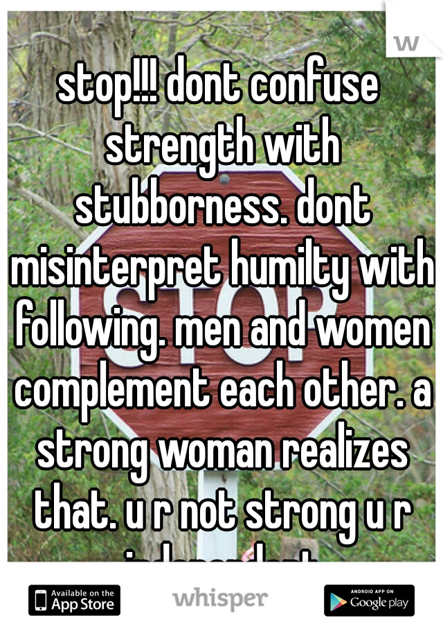 stop!!! dont confuse strength with stubborness. dont misinterpret humilty with following. men and women complement each other. a strong woman realizes that. u r not strong u r independent