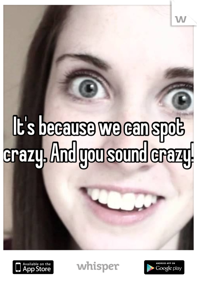 It's because we can spot crazy. And you sound crazy!