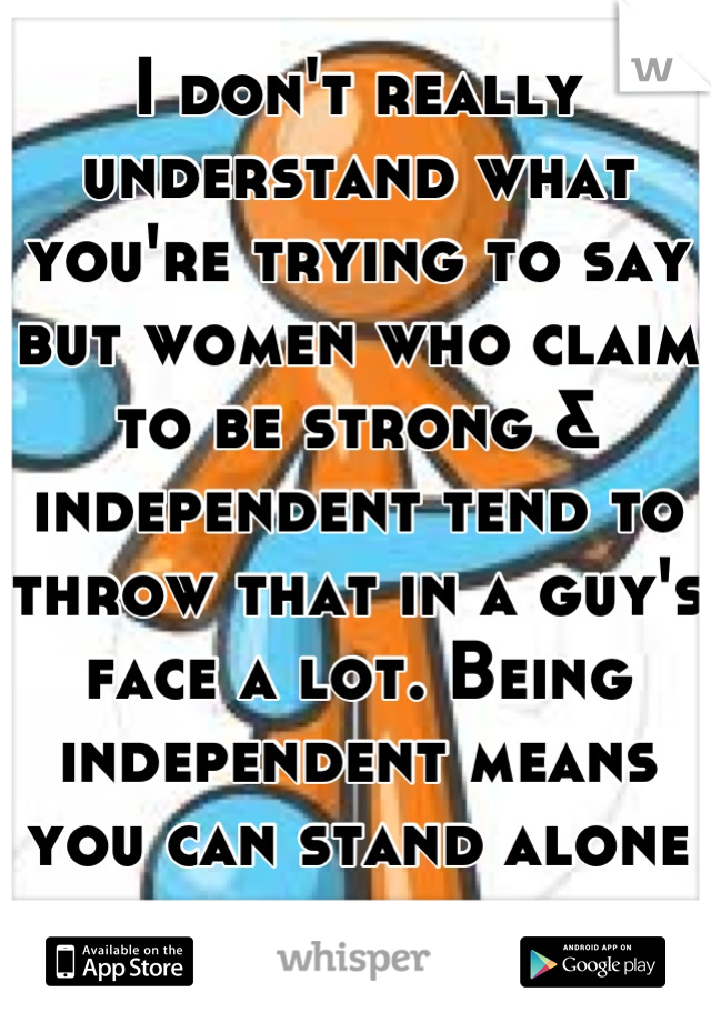 I don't really understand what you're trying to say but women who claim to be strong & independent tend to throw that in a guy's face a lot. Being independent means you can stand alone not belittle. 