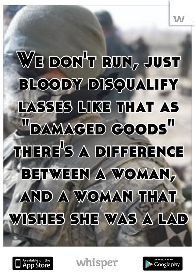 We don't run, just bloody disqualify lasses like that as "damaged goods" there's a difference between a woman, and a woman that wishes she was a lad