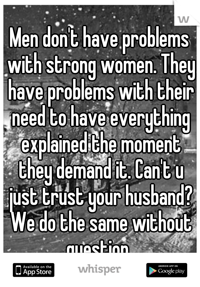 Men don't have problems with strong women. They have problems with their need to have everything explained the moment they demand it. Can't u just trust your husband? We do the same without question. 