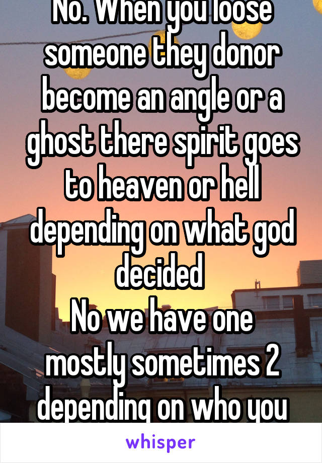 No. When you loose someone they donor become an angle or a ghost there spirit goes to heaven or hell depending on what god decided 
No we have one mostly sometimes 2 depending on who you are