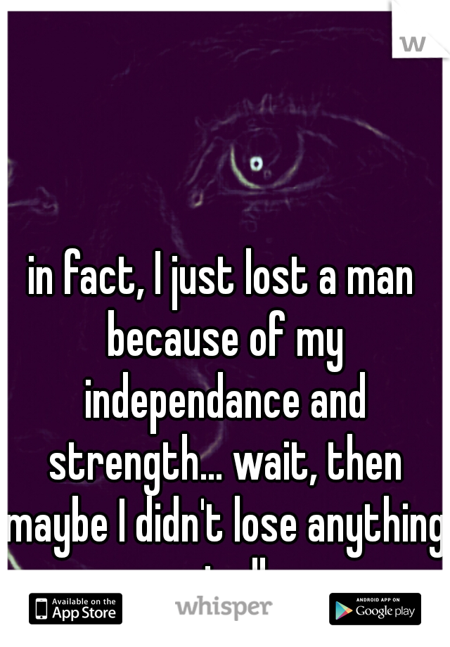 in fact, I just lost a man because of my independance and strength... wait, then maybe I didn't lose anything at all