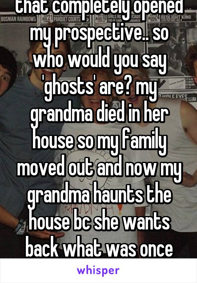 that completely opened my prospective.. so who would you say 'ghosts' are? my grandma died in her house so my family moved out and now my grandma haunts the house bc she wants back what was once hers