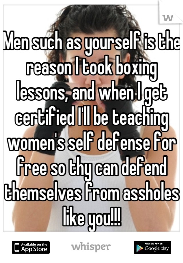 Men such as yourself is the reason I took boxing lessons, and when I get certified I'll be teaching women's self defense for free so thy can defend themselves from assholes like you!!!