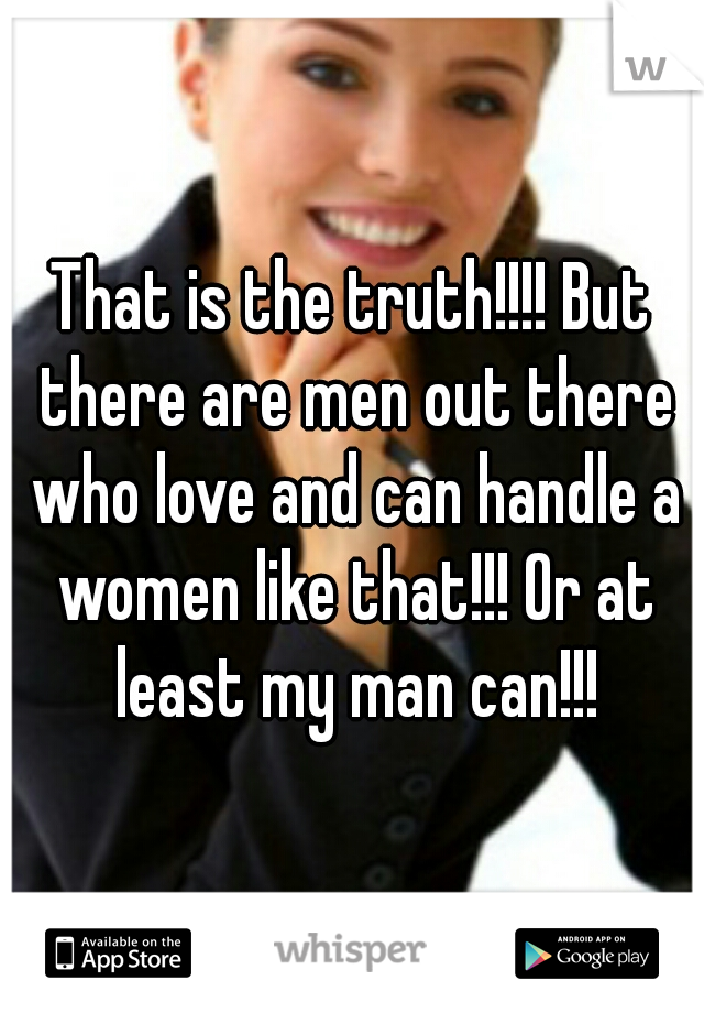 That is the truth!!!! But there are men out there who love and can handle a women like that!!! Or at least my man can!!!