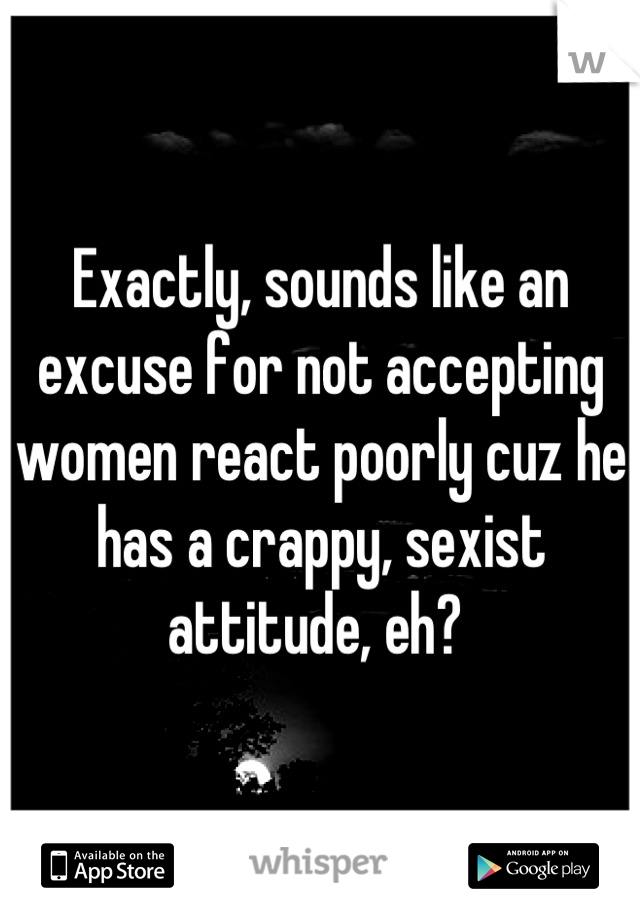 Exactly, sounds like an excuse for not accepting women react poorly cuz he has a crappy, sexist attitude, eh? 