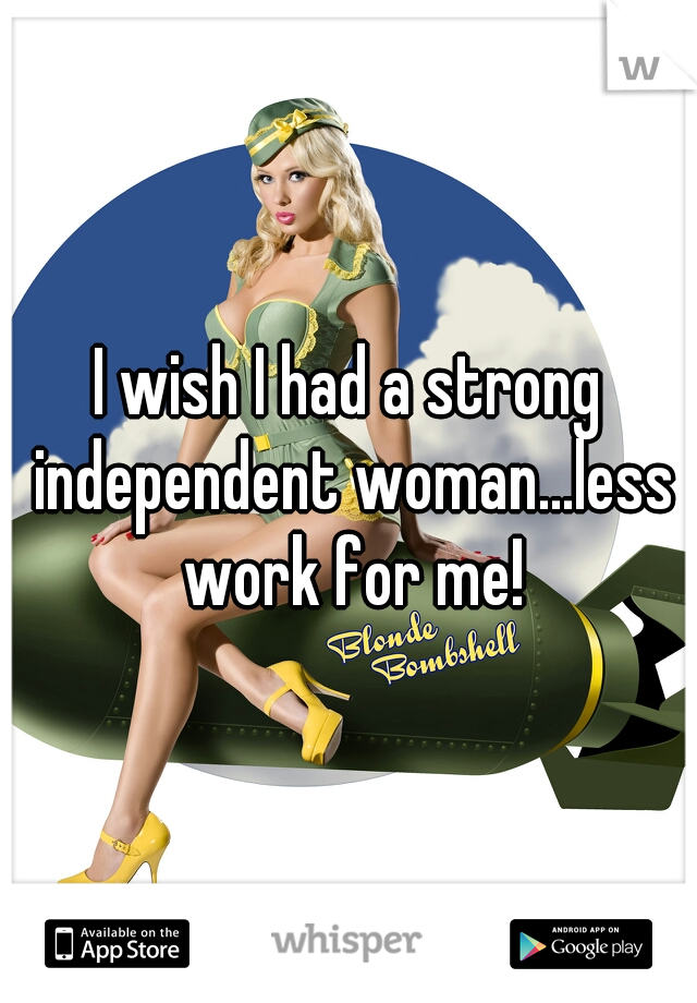 I wish I had a strong independent woman...less work for me!