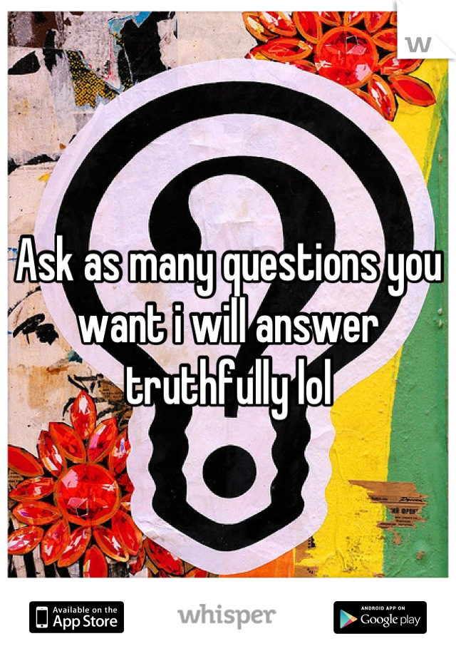 Ask as many questions you want i will answer truthfully lol