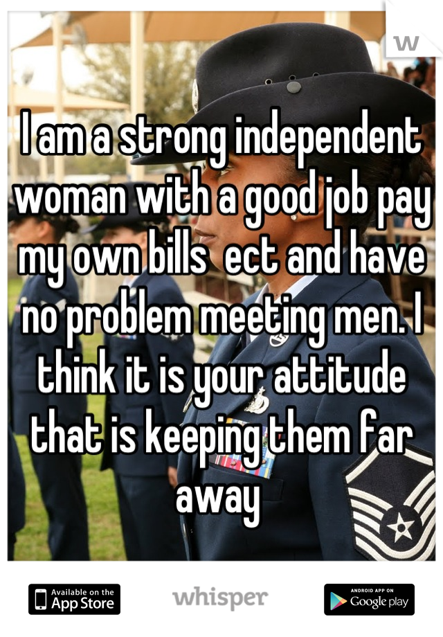 I am a strong independent woman with a good job pay my own bills  ect and have no problem meeting men. I think it is your attitude that is keeping them far away 