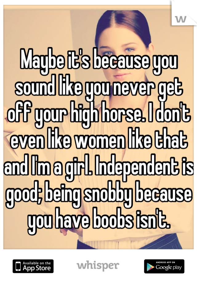 Maybe it's because you sound like you never get off your high horse. I don't even like women like that and I'm a girl. Independent is good; being snobby because you have boobs isn't.