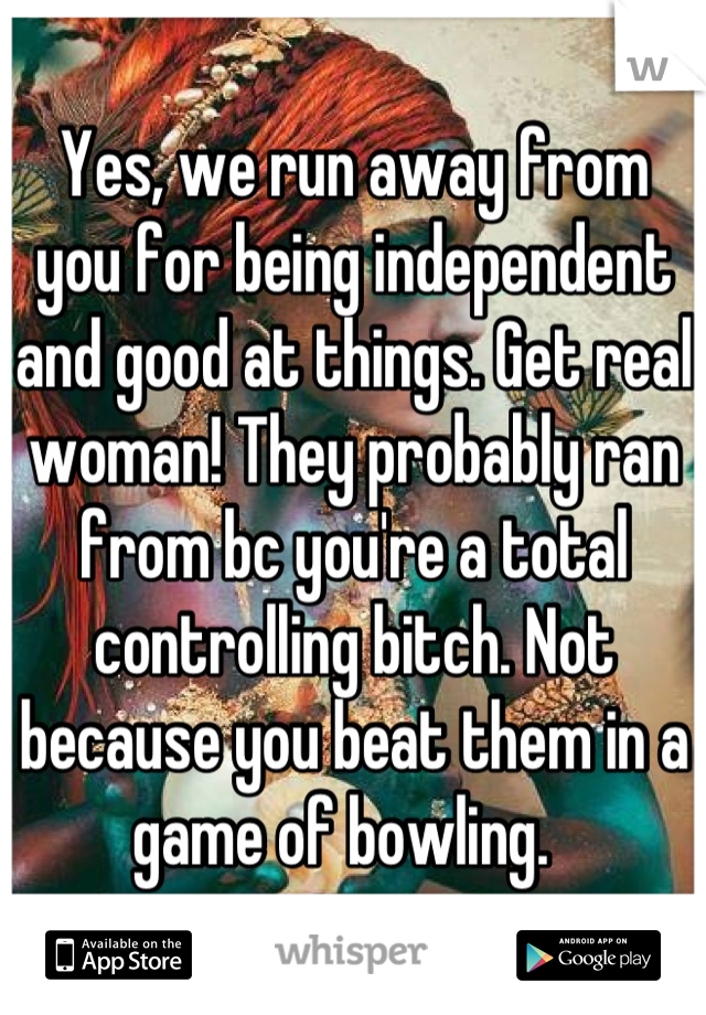 Yes, we run away from you for being independent and good at things. Get real woman! They probably ran from bc you're a total controlling bitch. Not because you beat them in a game of bowling.  