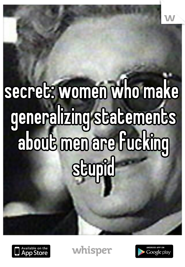secret: women who make generalizing statements about men are fucking stupid