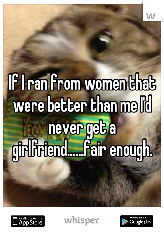 If I ran from women that were better than me I'd never get a girlfriend......fair enough.