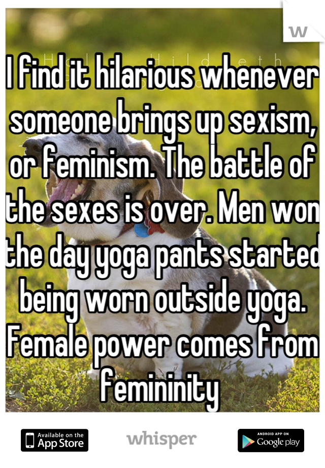 I find it hilarious whenever someone brings up sexism, or feminism. The battle of the sexes is over. Men won the day yoga pants started being worn outside yoga. Female power comes from femininity 