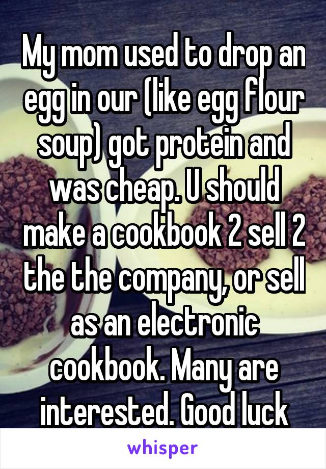My mom used to drop an egg in our (like egg flour soup) got protein and was cheap. U should make a cookbook 2 sell 2 the the company, or sell as an electronic cookbook. Many are interested. Good luck