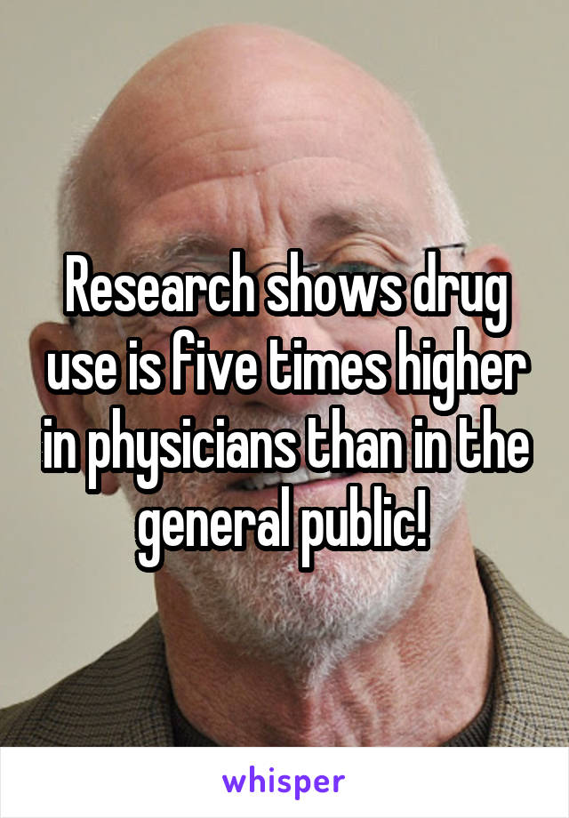 Research shows drug use is five times higher in physicians than in the general public! 